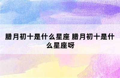 腊月初十是什么星座 腊月初十是什么星座呀